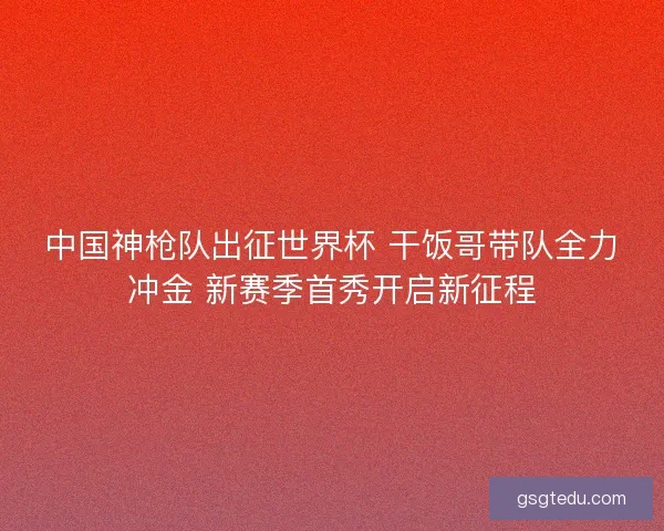中国神枪队出征世界杯 干饭哥带队全力冲金 新赛季首秀开启新征程
