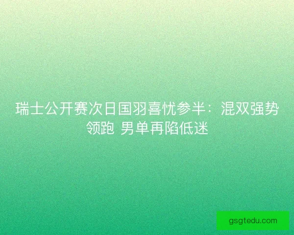 瑞士公开赛次日国羽喜忧参半：混双强势领跑 男单再陷低迷