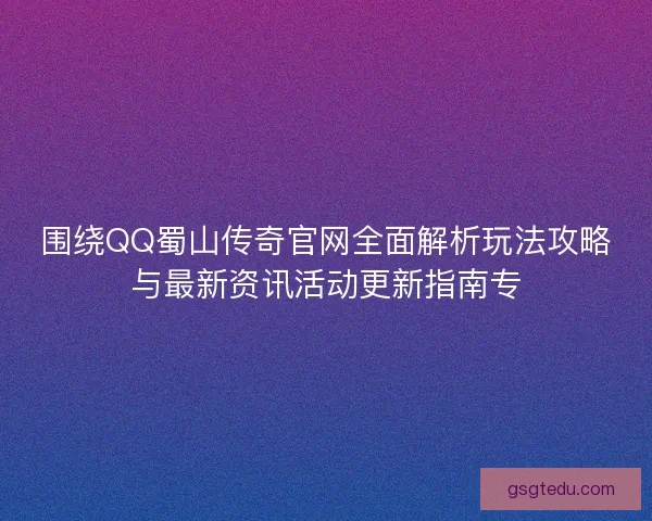 围绕QQ蜀山传奇官网全面解析玩法攻略与最新资讯活动更新指南专