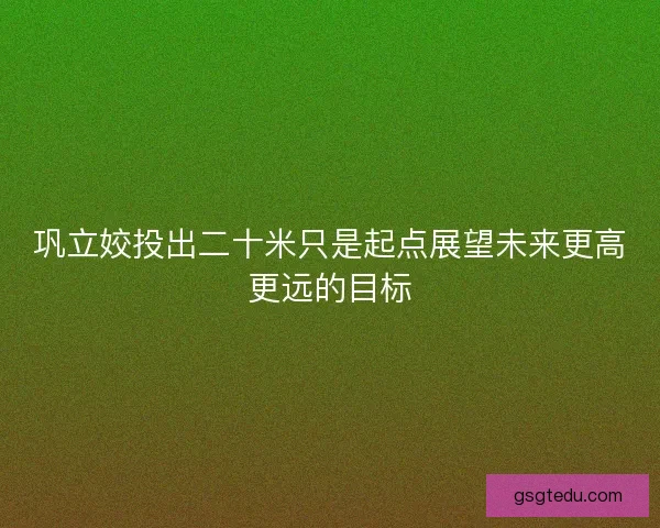 巩立姣投出二十米只是起点展望未来更高更远的目标
