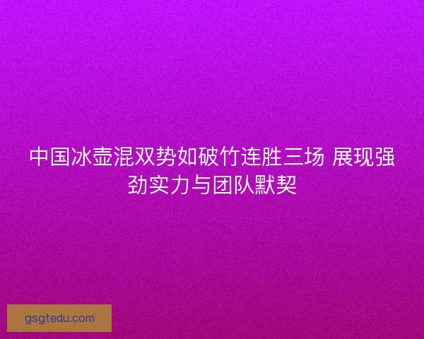 中国冰壶混双势如破竹连胜三场 展现强劲实力与团队默契